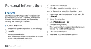 Personal information                                         4
                                                             5
                                                                 Enter contact information.
                                                                 Select Save to add the contact to memory.
                                                             You can also create a contact from the dialling screen.
Contacts
Learn to create and manage a list of your personal or
                                                             1   In Idle mode, open the application list and select
                                                                 → Keypad.
business contacts. You can save names, mobile phone
numbers, home phone numbers, email addresses,                2   Enter a phone number.
birthdays and more for your contacts.                        3   Select Add to Contacts →      .

›   Create a contact                                         4   Select a memory location.
                                                                 If you have more than one account, select an account
1   In Idle mode, open the application list and select   .       to which you want to add the contact.
2   Select   .                                               5   Enter contact information.
3   Select a memory location.                                6   Select Save to add the contact to memory.
    If you have more than one account, select an account
    to which you want to add the contact.



64 Personal information
 
