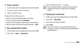 ›   Find a contact                                           3   Select a location number → a contact.
                                                                   You can quickly dial this number by touching and
1   In Idle mode, open the application list and select   .         holding the location number from the dialling
2   Scroll up or down on the contact list.                         screen.
3   Select a contact’s name.
                                                             ›   Create your namecard
Once you find a contact, you can:
•	 call the contact by selecting a phone number.
                                                             1   In Idle mode, open the application list and select     .

•	 send a message by selecting Message.                      2   Press [   ] → My profile.
•	 send an email message by selecting an email address.      3   Enter your own personal details.
•	 edit the contact information by pressing [ ] → Edit.      4   Select Save.
                                                                   You can send your namecard by attaching it to a
›   Set a speed dial number                                        message or email or transferring it via the Bluetooth
1   In Idle mode, open the application list and select   .         wireless feature.

2   Press [   ] → More → Speed dial.




                                                                                                 Personal information   65
 