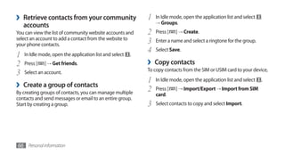 ›   Retrieve contacts from your community                    1   In Idle mode, open the application list and select
                                                                 → Groups.
    accounts
You can view the list of community website accounts and      2   Press [   ] → Create.
select an account to add a contact from the website to
your phone contacts.
                                                             3   Enter a name and select a ringtone for the group.
                                                             4   Select Save.
1   In Idle mode, open the application list and select   .
2   Press [   ] → Get friends.                               ›   Copy contacts
3   Select an account.                                       To copy contacts from the SIM or USIM card to your device,

                                                             1   In Idle mode, open the application list and select   .
›   Create a group of contacts
                                                             2   Press [   ] → Import/Export → Import from SIM
By creating groups of contacts, you can manage multiple          card.
contacts and send messages or email to an entire group.
Start by creating a group.                                   3   Select contacts to copy and select Import.




66 Personal information
 