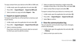 To copy contacts from your device to the SIM or USIM card,   4   Select an option for importing a single contact file,
                                                                 multiple contact files, or all contact files, and select OK.
1   In Idle mode, open the application list and select   .
2   Press [   ] → Import/Export → Export to SIM card.
                                                             5   Select contact files to import and select OK.
                                                             To export contacts from your device to a memory card,
3   Select contacts to copy and select Export → Yes.
                                                             1   In Idle mode, open the application list and select       .
›   Import or export contacts
                                                             2   Press [   ] → Import/Export → Export to SD card.
To import contact files (in vcf format) from a memory card
to your device,                                              3   Select Yes to confirm.

1   In Idle mode, open the application list and select   .   ›   View the communication log
2   Press [   ] → Import/Export → Import from SD card.       You can view the communication log of calls, messages,
                                                             email or SNS threads.
3   Select a memory location.
    If you have more than one account, select an account     1   In Idle mode, open the application list and select
    to which you want to add the contact.                        → History.

                                                             2   Select an item you want to view.



                                                                                                   Personal information   67
 