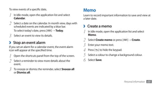 To view events of a specific date,                            Memo
1   In Idle mode, open the application list and select        Learn to record important information to save and view at
    Calendar.                                                 a later date.
2   Select a date on the calendar. In month view, days with
    scheduled events are indicated by a blue bar.             ›   Create a memo
    To select today's date, press [ ] → Today.
                                                              1   In Idle mode, open the application list and select
3   Select an event to view its details.                          Memo.
                                                              2   Select Create memo or press [        ] → Create.
›   Stop an event alarm
                                                              3   Enter your memo text.
If you set an alarm for a calendar event, the event alarm
icon will appear at the specified time.                       4   Press [   ] to hide the keypad.

1   Open the shortcuts panel from the top of the screen.      5   Select a colour to change a background colour.

2   Select a reminder to view more details about the          6   Select Save.
    event.
3   To snooze or dismiss the reminder, select Snooze all
    or Dismiss all.


                                                                                                    Personal information   69
 