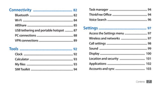 Connectivity ......................................... 82                                  Task manager .................................................... 94
     Bluetooth ............................................................ 82             ThinkFree Office ................................................ 94
     Wi-Fi ..................................................................... 84        Voice Search ....................................................... 96
     AllShare ............................................................... 85
                                                                                      Settings .................................................. 97
     USB tethering and portable hotspot ........... 87
                                                                                           Access the Settings menu ............................... 97
     PC connections .................................................. 88
                                                                                           Wireless and networks .................................... 97
     VPN connections ............................................... 89
                                                                                           Call settings ........................................................ 98
Tools ....................................................... 92                           Sound .................................................................. 99
     Clock .................................................................... 92         Display .............................................................. 100
     Calculator ............................................................ 93            Location and security ................................... 101
     My files ................................................................ 93          Applications .................................................... 102
     SIM Toolkit .......................................................... 94             Accounts and sync ......................................... 103


                                                                                                                                                   Contents       7
 