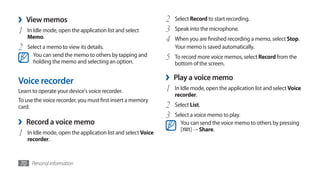 ›   View memos                                                 2   Select Record to start recording.

1   In Idle mode, open the application list and select         3   Speak into the microphone.
    Memo.
                                                               4   When you are finished recording a memo, select Stop.
2   Select a memo to view its details.                             Your memo is saved automatically.
      You can send the memo to others by tapping and
      holding the memo and selecting an option.
                                                               5   To record more voice memos, select Record from the
                                                                   bottom of the screen.


Voice recorder                                                 ›   Play a voice memo
Learn to operate your device's voice recorder.                 1   In Idle mode, open the application list and select Voice
                                                                   recorder.
To use the voice recorder, you must first insert a memory
card.                                                          2   Select List.
                                                               3   Select a voice memo to play.
›   Record a voice memo                                              You can send the voice memo to others by pressing
                                                                     [ ] → Share.
1   In Idle mode, open the application list and select Voice
    recorder.



70 Personal information
 