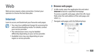 Web                                                           ›   Browse web pages
Web services require a data connection. Contact your
                                                              1   In Idle mode, open the application list and select
                                                                  Internet to launch a specified homepage.
operator to choose the best data plan.                            To access a specific web page, select the URL input
                                                                  field, enter the web address of the web page, and
                                                                  select .
Internet
Learn to access and bookmark your favourite web pages.        2   Navigate web pages with the following keys:
                                                                             1                         2
      •	 You may incur additional charges for accessing the
         web and downloading media. For details, contact
         your service provider.
      •	 The web browser menu may be labelled
         differently depending on your service provider.
      •	 Available icons may vary depending on your
         region or service provider.




                                                                                                                Web     71
 