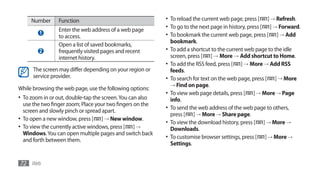 Number      Function                                   •	 To reload the current web page, press [ ] → Refresh.
                 Enter the web address of a web page        •	 To go to the next page in history, press [ ] → Forward.
         1                                                  •	 To bookmark the current web page, press [ ] → Add
                 to access.
                                                              bookmark.
                 Open a list of saved bookmarks,
         2       frequently visited pages and recent        •	 To add a shortcut to the current web page to the idle
                 internet history.                            screen, press [   ] →	More	→	Add shortcut to Home.
                                                            •	 To add the RSS feed, press [] →	More → Add RSS
      The screen may differ depending on your region or       feeds.
      service provider.                                     •	 To search for text on the web page, press [   ] → More
                                                              → Find on page.
While browsing the web page, use the following options:
                                                            •	 To view web page details, press [   ] → More → Page
•	 To zoom in or out, double-tap the screen. You can also      info.
   use the two finger zoom; Place your two fingers on the
   screen and slowly pinch or spread apart.
                                                            •	 To send the web address of the web page to others,
                                                               press [ ] → More → Share page.
•	 To open a new window, press [ ] → New window.
                                                            •	 To view the download history, press [ ] → More →
•	 To view the currently active windows, press [ ] →           Downloads.
   Windows. You can open multiple pages and switch back
   and forth between them.
                                                            •	 To customise browser settings, press [ ] → More →
                                                               Settings.


72 Web
 