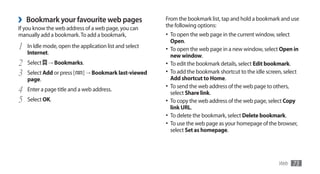 ›   Bookmark your favourite web pages                    From the bookmark list, tap and hold a bookmark and use
                                                         the following options:
If you know the web address of a web page, you can
manually add a bookmark. To add a bookmark,              •	 To open the web page in the current window, select
                                                           Open.
1   In Idle mode, open the application list and select
                                                         •	 To open the web page in a new window, select Open in
    Internet.
                                                           new window.
2   Select   →	Bookmarks.                                •	 To edit the bookmark details, select Edit bookmark.
3   Select Add or press [   ] → Bookmark last-viewed     •	 To add the bookmark shortcut to the idle screen, select
                                                           Add shortcut to Home.
    page.
                                                         •	 To send the web address of the web page to others,
4   Enter a page title and a web address.
                                                           select Share link.
5   Select OK.                                           •	 To copy the web address of the web page, select Copy
                                                           link URL.
                                                         •	 To delete the bookmark, select Delete bookmark.
                                                         •	 To use the web page as your homepage of the browser,
                                                           select Set as homepage.




                                                                                                           Web   73
 