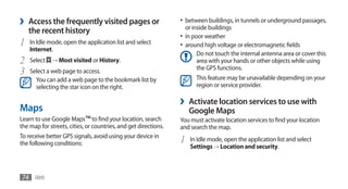 ›   Access the frequently visited pages or                       •	 between buildings, in tunnels or underground passages,
                                                                     or inside buildings
    the recent history
                                                                 •	 in poor weather
1   In Idle mode, open the application list and select           •	 around high voltage or electromagnetic fields
    Internet.
                                                                         Do not touch the internal antenna area or cover this
2   Select   → Most visited or History.                                  area with your hands or other objects while using
                                                                         the GPS functions.
3   Select a web page to access.
      You can add a web page to the bookmark list by                     This feature may be unavailable depending on your
      selecting the star icon on the right.                              region or service provider.

                                                                 ›    Activate location services to use with
Maps                                                                  Google Maps
Learn to use Google Maps™ to find your location, search          You must activate location services to find your location
the map for streets, cities, or countries, and get directions.   and search the map.
To receive better GPS signals, avoid using your device in
the following conditions:                                        1     In Idle mode, open the application list and select
                                                                       Settings → Location and security.



74 Web
 