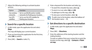 2   Adjust the following settings to activate location          4   Enter a keyword for the location and select .
    services:                                                       •	 To search for a location by voice, select .
     Option            Function                                     •	 To zoom in or out, select       or     .
     Use wireless      Set to use WLAN and/or mobile                •	 To add layers to the map, select .
     networks          networks for finding your location.          •	 To view your current location, select .
     Use GPS           Set to use the GPS satellite for                To add a star to the location, select the balloon of
     satellites        finding your location.                          the location name → .


›   Search for a specific location                              ›   Get directions to a specific destination
1   In Idle mode, open the application list and select          1   In Idle mode, open the application list and select
    Maps.                                                           Maps.
    The map will display your current location.                 2   Press [   ] → Directions.
2   If you are launching this application for the first time,   3   Enter the addresses of the starting location and the
    select OK to confirm.                                           ending location.
3   Press [   ] → Search or select     .                            To enter an address from your contact list or point the
                                                                    location on the map, select → Contacts or Point
                                                                    on map.

                                                                                                                    Web   75
 