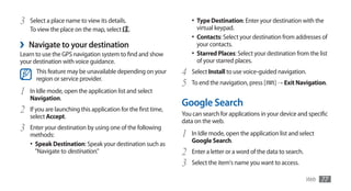 3   Select a place name to view its details.                        •	 Type Destination: Enter your destination with the
    To view the place on the map, select .                            virtual keypad.
                                                                    •	 Contacts: Select your destination from addresses of
›   Navigate to your destination                                      your contacts.
Learn to use the GPS navigation system to find and show             •	 Starred Places: Select your destination from the list
your destination with voice guidance.                                 of your starred places.
      This feature may be unavailable depending on your         4   Select Install to use voice-guided navigation.
      region or service provider.
                                                                5   To end the navigation, press [    ] → Exit Navigation.
1   In Idle mode, open the application list and select
    Navigation.
                                                                Google Search
2   If you are launching this application for the first time,
                                                                You can search for applications in your device and specific
    select Accept.
                                                                data on the web.
3   Enter your destination by using one of the following
    methods:                                                    1   In Idle mode, open the application list and select
                                                                    Google Search.
    •	 Speak Destination: Speak your destination such as
       "Navigate to destination."                               2   Enter a letter or a word of the data to search.
                                                                3   Select the item's name you want to access.

                                                                                                                      Web   77
 
