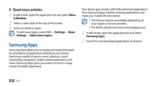 ›   Read news articles                                        Your device gets smarter with fully optimised applications
                                                              from Samsung Apps. Explore amazing applications and
1   In Idle mode, open the application list and select News   make your mobile life even better.
    & Weather.
                                                                    •	 The feature may be unavailable depending on
2   Select a news topic at the top of the screen.                     your region or service provider.
3   Select an article to open.                                      •	 For details, please visit www.samsungapps.com.
      To add news topics, press [ ] → Settings → News
      settings → Select news topics.
                                                              1   In Idle mode, open the application list and select
                                                                  Samsung Apps.
                                                              2   Search for and download applications as desired.
Samsung Apps
Samsung Apps allows you to simply and easily download
an abundance of applications directly to your device.
Featuring a wealth of games, news, reference, social
networking, navigation, health related applications and
more, Samsung Apps gives you instant access to a huge
choice of mobile experience.



80 Web
 