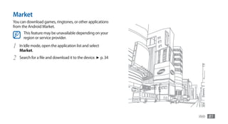 Market
You can download games, ringtones, or other applications
from the Android Market.
      This feature may be unavailable depending on your
      region or service provider.

1   In Idle mode, open the application list and select
    Market.
2   Search for a file and download it to the device. ►	p. 34




                                                               Web   81
 