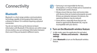 Connectivity                                                        •	 Samsung is not responsible for the loss,
                                                                       interception, or misuse of data sent or received via
                                                                       the Bluetooth wireless feature.
                                                                    •	 Always ensure that you share and receive data
Bluetooth                                                              with devices that are trusted and properly secured.
                                                                       If there are obstacles between the devices, the
Bluetooth is a short-range wireless communications
                                                                       operating distance may be reduced.
technology capable of exchanging information over
a distance of about 10 m without requiring a physical               •	 Some devices, especially those that are not
connection.                                                            tested or approved by Bluetooth SIG, may be
                                                                       incompatible with your device.
You do not need to line up the devices to beam
information with Bluetooth. If the devices are within range
of one another, you can exchange information between          ›   Turn on the Bluetooth wireless feature
them even if they are located in different rooms.             1   In Idle mode, open the application list and select
                                                                  Settings → Wireless and networks → Bluetooth
                                                                  settings.
                                                              2   Select Bluetooth to turn on the Bluetooth wireless
                                                                  feature.



82 Connectivity
 