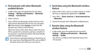 ›   Find and pair with other Bluetooth-                        ›   Send data using the Bluetooth wireless
    enabled devices                                                feature
1   In Idle mode, open the application list and select         1   Select a file or item, such as a contact, memo, or media
    Settings → Wireless and networks → Bluetooth                   file, from an appropriate application or My files.
    settings → Scan devices.
                                                               2   Press [ ] →	Share, Send via, or Send namecard via
2   Select a device.                                               → Bluetooth.

3   Enter a PIN for the Bluetooth wireless feature or the      3   Search for and pair with a Bluetooth-enabled device.
    other device’s Bluetooth PIN, if it has one, and select
    OK. Alternatively, select Accept to match the PIN
    between your device and the device.
                                                               ›   Receive data using the Bluetooth
                                                                   wireless feature
    When the owner of the other device enters the same
    PIN or accepts the connection, pairing is complete. If     1   In Idle mode, open the application list and select
    the pairing is successful, the device will automatically       Settings → Wireless and networks → Bluetooth
    search for available services.                                 settings → Visible.
      Some devices, especially headsets or hands-free car          Your device is visible to other Bluetooth devices for
      kits, may have a fixed Bluetooth PIN, such as 0000. If       120 seconds.
      the other device has a PIN, you must enter it.


                                                                                                           Connectivity    83
 