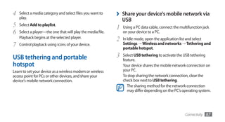 4   Select a media category and select files you want to
    play.
                                                             ›   Share your device's mobile network via
                                                                 USB
5   Select Add to playlist.
                                                             1   Using a PC data cable, connect the multifunction jack
6   Select a player—the one that will play the media file.       on your device to a PC.
    Playback begins at the selected player.
                                                             2   In Idle mode, open the application list and select
7   Control playback using icons of your device.                 Settings → Wireless and networks → Tethering and
                                                                 portable hotspot.

USB tethering and portable                                   3   Select USB tethering to activate the USB tethering
                                                                 feature.
hotspot                                                          Your device shares the mobile network connection on
Learn to set your device as a wireless modem or wireless         your PC.
access point for PCs or other devices, and share your            To stop sharing the network connection, clear the
device's mobile network connection.                              check box next to USB tethering.
                                                                    The sharing method for the network connection
                                                                    may differ depending on the PC’s operating system.




                                                                                                       Connectivity   87
 