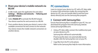 ›   Share your device's mobile network via                  PC connections
    WLAN                                                    Learn to connect your device to a PC with a PC data cable
1   In Idle mode, open the application list and select      in various USB connection modes. By connecting the
                                                            device to a PC, you can transfer data to and from your
    Settings → Wireless and networks → Tethering and
    portable hotspot.                                       device directly and use the Samsung Kies program.

2   Select Mobile AP to activate the WLAN hotspot.
                                                            ›   Connect with Samsung Kies
    Your device searches for and connects to a WLAN.
                                                            Ensure that Samsung Kies is installed on your PC. You can
3   From another device, locate your device's name in the   download the program from the Samsung website
    available connection list and connect to the network.   (www.samsungmobile.com).
    Your device shares the mobile network connection on
    another device.                                         1   Using a PC data cable, connect the multifunction jack
                                                                on your device to a PC.
                                                                Samsung Kies will launch automatically.
                                                                If Samsung Kies does not automatically launch,
                                                                double-click the Samsung Kies icon on your PC.
                                                            2   Copy files from the PC to the phone.
                                                                Refer to the Samsung Kies help for more information.

88 Connectivity
 