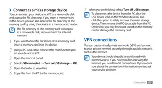 ›   Connect as a mass storage device                           7   When you are finished, select Turn off USB storage.
You can connect your device to a PC as a removable disk             To disconnect the device from the PC, click the
and access the file directory. If you insert a memory card          USB device icon on the Windows task bar and
in the device, you can also access the file directory of the        click the option to safely remove the mass storage
memory card by using the device as a memory card reader.            device. Then remove the PC data cable from the PC.
                                                                    Otherwise, you may lose data stored on the memory
      The file directory of the memory card will appear             card or damage the memory card.
      as a removable disk, separate from the internal
      memory.

1   If you want to transfer files from or to a memory card,    VPN connections
    insert a memory card into the device.                      You can create virtual private networks (VPN) and connect
2   Using a PC data cable, connect the multifunction jack      to your private network securely through a public network,
                                                               such as the internet.
    on your device to a PC.
                                                                     Your device should already be configured with
3   Open the shortcut panel.
                                                                     internet access. If you have trouble accessing the
4   Select USB connected →	Turn on USB storage → OK.                 internet, you need to edit connections. If you are not
                                                                     sure about the connection information to enter, ask
5   Open the folder to view files.
                                                                     your service provider.
6   Copy files from the PC to the memory card.


                                                                                                          Connectivity   89
 