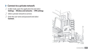›   Connect to a private network
1   In Idle mode, open the application list and select
    Settings → Wireless and networks → VPN settings.
2   Select a private network to connect.
3   Enter the user name and password and select
    Connect.




                                                         Connectivity   91
 