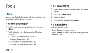 Tools                                                        ›    Set a new alarm
                                                             1     In Idle mode, open the application list and select
                                                                   Clock.
Clock                                                        2     Press [   ] → Add alarm.
Learn to use clock display on the Idle screen, and set and
control alarms for important events.
                                                             3     Set alarm details.
                                                             4     When you are finished, select Done.
›   Use the clock display                                    ›    Stop an alarm
1   In Idle mode, open the application list and select       When the alarm sounds,
    Clock.
                                                             •	 Select Dismiss to stop the alarm.
2   While using the clock display, use the following         •	 Select Snooze to repeat the alarm after a specified
    features:                                                    length of time.
    •	 To create or delete an alarm, select .
    •	 To access Gallery, select .
    •	 To launch the music player, select .
    •	 To return to the idle screen, select .

92 Tools
 