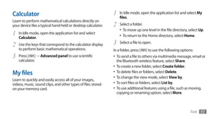 Calculator                                                    1     In Idle mode, open the application list and select My
                                                                    files.
Learn to perform mathematical calculations directly on
your device like a typical hand-held or desktop calculator.   2     Select a folder.
                                                                    •	 To move up one level in the file directory, select Up.
1   In Idle mode, open the application list and select
                                                                    •	 To return to the Home directory, select Home.
    Calculator.
2   Use the keys that correspond to the calculator display    3     Select a file to open.
    to perform basic mathematical operations.                 In a folder, press [    ] to use the following options:
3   Press [ ] →	Advanced panel to use scientific              •	 To send a file to others via multimedia message, email or
    calculator.                                                   the Bluetooth wireless feature, select Share.
                                                              •	 To create a new folder, select Create folder.
My files                                                      •	 To delete files or folders, select Delete.
                                                              •	 To change the view mode, select View by.
Learn to quickly and easily access all of your images,
videos, music, sound clips, and other types of files stored   •	 To sort files or folders, select List by.
on your memory card.                                          •	 To use additional features using a file, such as moving,
                                                                  copying or renaming option, select More.



                                                                                                                   Tools   93
 
