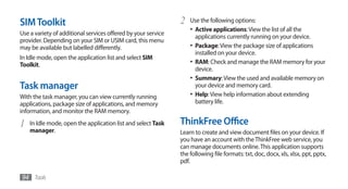 SIM Toolkit                                                    2   Use the following options:
                                                                   •	 Active applications: View the list of all the
Use a variety of additional services offered by your service
                                                                      applications currently running on your device.
provider. Depending on your SIM or USIM card, this menu
may be available but labelled differently.                         •	 Package: View the package size of applications
                                                                      installed on your device.
In Idle mode, open the application list and select SIM
Toolkit.                                                           •	 RAM: Check and manage the RAM memory for your
                                                                      device.
                                                                   •	 Summary: View the used and available memory on
Task manager                                                          your device and memory card.
With the task manager, you can view currently running              •	 Help: View help information about extending
applications, package size of applications, and memory                battery life.
information, and monitor the RAM memory.

1   In Idle mode, open the application list and select Task    ThinkFree Office
    manager.                                                   Learn to create and view document files on your device. If
                                                               you have an account with the ThinkFree web service, you
                                                               can manage documents online. This application supports
                                                               the following file formats: txt, doc, docx, xls, xlsx, ppt, pptx,
                                                               pdf.

94 Tools
 