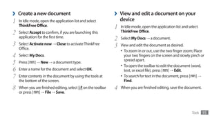 ›   Create a new document                                     ›   View and edit a document on your
1   In Idle mode, open the application list and select            device
    ThinkFree Office.
                                                              1   In Idle mode, open the application list and select
2   Select Accept to confirm, if you are launching this           ThinkFree Office.
    application for the first time.
                                                              2   Select My Docs → a document.
3   Select Activate now → Close to activate ThinkFree
                                                              3   View and edit the document as desired.
    Office.
                                                                  •	 To zoom in or out, use the two finger zoom; Place
4   Select My Docs.                                                  your two fingers on the screen and slowly pinch or
                                                                     spread apart.
5   Press [   ] → New → a document type.
                                                                  •	 To open the toolbar to edit the document (word,
6   Enter a name for the document and select OK.                     text, or excel file), press [ ] → Edit.
7   Enter contents in the document by using the tools at          •	 To search for text in the document, press [ ] →
    the bottom of the screen.                                        Find.
8   When you are finished editing, select    on the toolbar   4   When you are finished editing, save the document.
    or press [ ] → File → Save.



                                                                                                                Tools   95
 