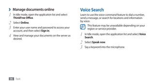 ›   Manage documents online                              Voice Search
1   In Idle mode, open the application list and select   Learn to use the voice command feature to dial a number,
    ThinkFree Office.                                    send a message, or search for locations and information
                                                         by voice.
2   Select Online.
                                                               This feature may be unavailable depending on your
3   Enter your user name and password to access your           region or service provider.
    account, and then select Sign in.
4   View and manage your documents on the server as      1   In Idle mode, open the application list and select Voice
    desired.                                                 Search.
                                                         2   Select Speak now.
                                                         3   Say a keyword into the microphone.




96 Tools
 