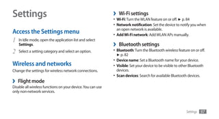Settings                                                     ›    Wi-Fi settings
                                                             •	 Wi-Fi: Turn the WLAN feature on or off. ► p. 84
                                                             •	 Network notification: Set the device to notify you when
                                                                 an open network is available.
Access the Settings menu                                     •	 Add Wi-Fi network: Add WLAN APs manually.
1 In Idle mode, open the application list and select
    Settings.                                                ›    Bluetooth settings
2   Select a setting category and select an option.          •	 Bluetooth: Turn the Bluetooth wireless feature on or off.
                                                                 ► p. 82
                                                             •	 Device name: Set a Bluetooth name for your device.
Wireless and networks                                        •	 Visible: Set your device to be visible to other Bluetooth
Change the settings for wireless network connections.            devices.
                                                             •	 Scan devices: Search for available Bluetooth devices.
›   Flight mode
Disable all wireless functions on your device. You can use
only non-network services.



                                                                                                             Settings   97
 