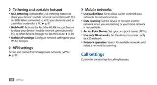 ›   Tethering and portable hotspot                           ›    Mobile networks
•	 USB tethering: Activate the USB tethering feature to      •	 Use packet data: Set to allow packet switched data
   share your device's mobile network connection with PCs        networks for network services.
   via USB. When connected to a PC, your device is used as   •	 Data roaming: Set the device to connect another
   a wireless modem for a PC. ► p. 87                           network when you are roaming or your home network
•	 Mobile AP: Activate the Portable WLAN hotspot feature        is not available.
   to share your device's mobile network connection with     •	 Access Point Names: Set up access point names (APNs).
   PCs or other devices through the WLAN feature. ► p. 88    •	 Use only 2G networks: Set the device to connect only
•	 Mobile AP settings: Configure network settings for your      to a 2G network.
   WLAN hotspot.                                             •	 Network operators: Search for available networks and
                                                                select a network for roaming.
›   VPN settings
Set up and connect to virtual private networks (VPNs).
► p. 89                                                      Call settings
                                                             Customise the settings for calling features.




98 Settings
 