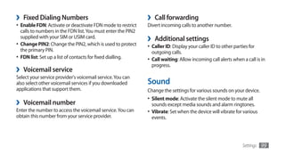 ›   Fixed Dialing Numbers                                      ›    Call forwarding
•	 Enable FDN: Activate or deactivate FDN mode to restrict     Divert incoming calls to another number.
   calls to numbers in the FDN list. You must enter the PIN2
   supplied with your SIM or USIM card.
•	 Change PIN2: Change the PIN2, which is used to protect
                                                               ›    Additional settings
                                                               •	 Caller ID: Display your caller ID to other parties for
   the primary PIN.                                                outgoing calls.
•	 FDN list: Set up a list of contacts for fixed dialling.     •	 Call waiting: Allow incoming call alerts when a call is in
                                                                   progress.
›   Voicemail service
Select your service provider's voicemail service. You can
also select other voicemail services if you downloaded         Sound
applications that support them.                                Change the settings for various sounds on your device.
                                                               •	 Silent mode: Activate the silent mode to mute all
›   Voicemail number                                               sounds except media sounds and alarm ringtones.
Enter the number to access the voicemail service. You can      •	 Vibrate: Set when the device will vibrate for various
obtain this number from your service provider.                     events.




                                                                                                                 Settings   99
 