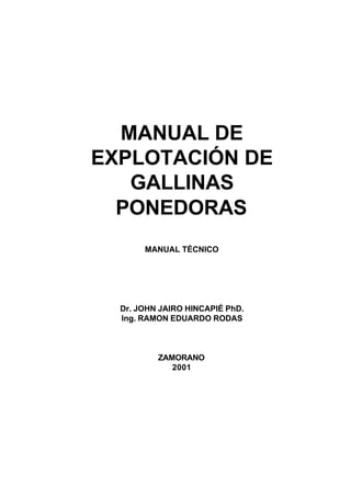 MANUAL DE
EXPLOTACIÓN DE
   GALLINAS
  PONEDORAS
       MANUAL TÉCNICO




  Dr. JOHN JAIRO HINCAPIÉ PhD.
  Ing. RAMON EDUARDO RODAS



          ZAMORANO
             2001
 
