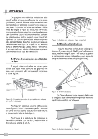 10
Introdução
Os galpões ou edifícios industriais são
construções em aço geralmente de um único
pavimento, constituídos de sistemas estruturais
compostos por pórticos regularmente espaça-
dos, com cobertura superior apoiada em siste-
mas de terças e vigas ou tesouras e treliças,
com grandes áreas cobertas e destinadas para
uso comercial (lojas, estacionamentos, centros
de distribuição, entre outros), uso industrial,
agrícola ou outras aplicações. Neste capítulo
são apresentados detalhes e alternativas para
desenvolver este tipo de projeto e, ao mesmo
tempo, a terminologia usada neles. Por último,
é apresentado um roteiro básico para o desen-
volvimento deste tipo de edificação.
1.1 Partes Componentes dos Galpões
de Aço
A seguir são mostradas as partes prin-
cipais dos tipos mais comuns de galpões em
aço, com um único vão transversal, cobertura
a duas águas.
Figura 1 – Partes componentes de um galpão com colunas
em perfis I e tesouras
Na Figura 1 observa-se uma edificação a
duas águas com as colunas em perfis I e usan-
do uma tesoura como estrutura de cobertura;
o travamento lateral é do tipo K.
	
Na Figura 2 a estrutura da cobertura é
também formada por perfis I; neste caso, o
travamento lateral é em X.
Figura 2 – Galpão com colunas e vigas em perfis I
1.2 Detalhes Construtivos
	 Alguns detalhes construtivos são expos-
tos nas figuras a seguir. Na Figura 3 vê-se uma
tesoura formada por perfil T no banzo superior
e cantoneiras unidas pelas abas, com o uso de
chapas intermediárias (chapas gussets).
Figura 3 – Detalhe de treliça
Na Figura 4 observa-se o apoio da terça e
a chegada dos elementos compostos de dupla
cantoneira unidos por chapas.
Figura 4 – Detalhe da treliça da Figura 3
 