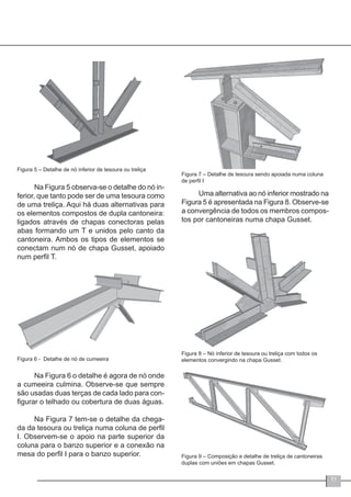 11
Figura 5 – Detalhe de nó inferior de tesoura ou treliça
Na Figura 5 observa-se o detalhe do nó in-
ferior, que tanto pode ser de uma tesoura como
de uma treliça. Aqui há duas alternativas para
os elementos compostos de dupla cantoneira:
ligados através de chapas conectoras pelas
abas formando um T e unidos pelo canto da
cantoneira. Ambos os tipos de elementos se
conectam num nó de chapa Gusset, apoiado
num perfil T.
Figura 6 - Detalhe de nó de cumeeira
Na Figura 6 o detalhe é agora de nó onde
a cumeeira culmina. Observe-se que sempre
são usadas duas terças de cada lado para con-
figurar o telhado ou cobertura de duas águas.
Na Figura 7 tem-se o detalhe da chega-
da da tesoura ou treliça numa coluna de perfil
I. Observem-se o apoio na parte superior da
coluna para o banzo superior e a conexão na
mesa do perfil I para o banzo superior.
Figura 7 – Detalhe de tesoura sendo apoiada numa coluna
de perfil I
Uma alternativa ao nó inferior mostrado na
Figura 5 é apresentada na Figura 8. Observe-se
a convergência de todos os membros compos-
tos por cantoneiras numa chapa Gusset.
Figura 8 – Nó inferior de tesoura ou treliça com todos os
elementos convergindo na chapa Gusset.
Figura 9 – Composição e detalhe de treliça de cantoneiras
duplas com uniões em chapas Gusset.
 