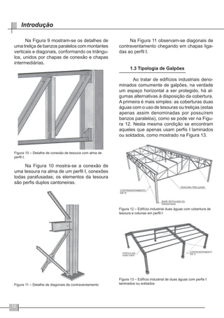 12
Introdução
Na Figura 9 mostram-se os detalhes de
uma treliça de banzos paralelos com montantes
verticais e diagonais, conformando os triângu-
los, unidos por chapas de conexão e chapas
intermediárias.
Figura 10 – Detalhe de conexão de tesoura com alma de
perfil I.
Na Figura 10 mostra-se a conexão de
uma tesoura na alma de um perfil I, conexões
todas parafusadas; os elementos da tesoura
são perfis duplos cantoneiras.
Figura 11 – Detalhe de diagonais de contraventamento
Na Figura 11 observam-se diagonais de
contraventamento chegando em chapas liga-
das ao perfil I.
1.3 Tipologia de Galpões
	 Ao tratar de edifícios industriais deno-
minados comumente de galpões, na verdade
um espaço horizontal a ser protegido, há al-
gumas alternativas à disposição da cobertura.
A primeira é mais simples: as coberturas duas
águas com o uso de tesouras ou treliças (estas
apenas assim denominadas por possuírem
banzos paralelos), como se pode ver na Figu-
ra 12. Nesta mesma condição se encontram
aqueles que apenas usam perfis I laminados
ou soldados, como mostrado na Figura 13.
Figura 12 – Edifício industrial duas águas com cobertura de
tesoura e colunas em perfil I
Figura 13 – Edifício industrial de duas águas com perfis I
laminados ou soldados
 