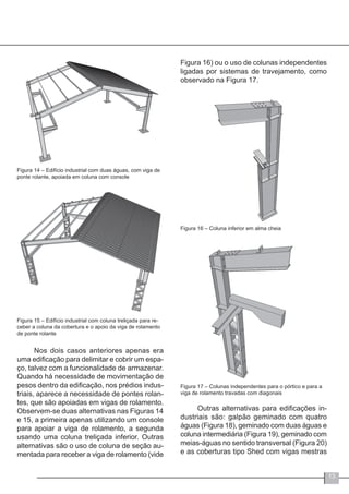 13
Figura 14 – Edifício industrial com duas águas, com viga de
ponte rolante, apoiada em coluna com console
Figura 15 – Edifício industrial com coluna treliçada para re-
ceber a coluna da cobertura e o apoio da viga de rolamento
de ponte rolante
Nos dois casos anteriores apenas era
uma edificação para delimitar e cobrir um espa-
ço, talvez com a funcionalidade de armazenar.
Quando há necessidade de movimentação de
pesos dentro da edificação, nos prédios indus-
triais, aparece a necessidade de pontes rolan-
tes, que são apoiadas em vigas de rolamento.
Observem-se duas alternativas nas Figuras 14
e 15, a primeira apenas utilizando um console
para apoiar a viga de rolamento, a segunda
usando uma coluna treliçada inferior. Outras
alternativas são o uso de coluna de seção au-
mentada para receber a viga de rolamento (vide
Figura 16) ou o uso de colunas independentes
ligadas por sistemas de travejamento, como
observado na Figura 17.
Figura 16 – Coluna inferior em alma cheia
Figura 17 – Colunas independentes para o pórtico e para a
viga de rolamento travadas com diagonais
Outras alternativas para edificações in-
dustriais são: galpão geminado com quatro
águas (Figura 18), geminado com duas águas e
coluna intermediária (Figura 19), geminado com
meias-águas no sentido transversal (Figura 20)
e as coberturas tipo Shed com vigas mestras
 