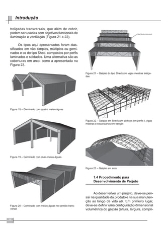 14
Introdução
treliçadas transversais, que além de cobrir,
podem ser usadas com objetivos funcionais de
iluminação e ventilação (Figura 21 e 22).
Os tipos aqui apresentados foram clas-
sificados em vão simples, múltiplos ou gemi-
nados e os do tipo Shed, compostos por perfis
laminados e soldados. Uma alternativa são as
coberturas em arco, como a apresentada na
Figura 23.
Figura 18 – Geminado com quatro meias-águas
Figura 19 – Geminado com duas meias-águas
Figura 20 – Geminado com meias-águas no sentido trans-
versal
Figura 21 – Galpão do tipo Shed com vigas mestras treliça-
das
Figura 22 – Galpão em Shed com pórticos em perfis I, vigas
mestras e secundárias em treliças
Figura 23 – Galpão em arco
1.4 Procedimento para
Desenvolvimento de Projeto
Ao desenvolver um projeto, deve-se pen-
sar na qualidade do produto e na sua manuten-
ção ao longo da vida útil. Em primeiro lugar,
deve-se definir uma configuração dimensional
volumétrica do galpão (altura, largura, compri-
 