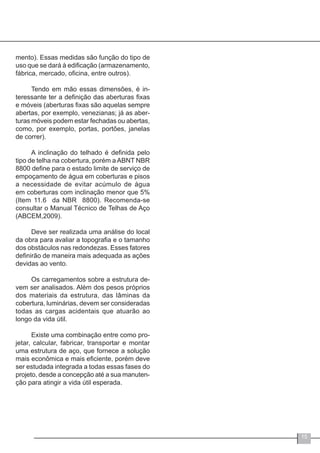 15
mento). Essas medidas são função do tipo de
uso que se dará à edificação (armazenamento,
fábrica, mercado, oficina, entre outros).
Tendo em mão essas dimensões, é in-
teressante ter a definição das aberturas fixas
e móveis (aberturas fixas são aquelas sempre
abertas, por exemplo, venezianas; já as aber-
turas móveis podem estar fechadas ou abertas,
como, por exemplo, portas, portões, janelas
de correr).
A inclinação do telhado é definida pelo
tipo de telha na cobertura, porém a ABNT NBR
8800 define para o estado limite de serviço de
empoçamento de água em coberturas e pisos
a necessidade de evitar acúmulo de água
em coberturas com inclinação menor que 5%
(Item 11.6 da NBR 8800). Recomenda-se
consultar o Manual Técnico de Telhas de Aço
(ABCEM,2009).
Deve ser realizada uma análise do local
da obra para avaliar a topografia e o tamanho
dos obstáculos nas redondezas. Esses fatores
definirão de maneira mais adequada as ações
devidas ao vento.
Os carregamentos sobre a estrutura de-
vem ser analisados. Além dos pesos próprios
dos materiais da estrutura, das lâminas da
cobertura, luminárias, devem ser consideradas
todas as cargas acidentais que atuarão ao
longo da vida útil.
Existe uma combinação entre como pro-
jetar, calcular, fabricar, transportar e montar
uma estrutura de aço, que fornece a solução
mais econômica e mais eficiente, porém deve
ser estudada integrada a todas essas fases do
projeto, desde a concepção até a sua manuten-
ção para atingir a vida útil esperada.
 