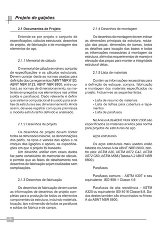 18
Projeto de galpões
2.1 Documentos de Projeto
Entende-se por projeto o conjunto de
especificações, cálculos estruturais, desenhos
de projeto, de fabricação e de montagem dos
elementos de aço.
2.1.1 Memorial de cálculo
O memorial de cálculo envolve o conjunto
de especificações e os cálculos estruturais.
Devem constar deste as normas usadas para
definição dos carregamentos (ABNT NBR 6120,
ABNT NBR 6123, ABNT NBR 8800, entre ou-
tras), as normas de dimensionamento, os ma-
teriais empregados nos elementos e nas uniões
(solda e parafusos). Dado relevante é definir
que sistema computacional é usado para aná-
lise da estrutura e seu dimensionamento.Ainda
assim, deve-se registrar com quais premissas
o modelo estrutural foi definido e analisado.
2.1.2 Desenhos de projeto
Os desenhos de projeto devem conter
todas as dimensões básicas, as denominações
dos perfis, os tipos e valores das ações e os
croquis das ligações e apoios, as especifica-
ções em que o projeto foi baseado.
Um desenho unifilar com esses dados
faz parte constituinte do memorial de cálculo,
e permite que as fases de detalhamento nos
desenhos de fabricação sejam realizadas sem
complicações.
2.1.3 Desenhos de fabricação
Os desenhos de fabricação devem conter
as informações de desenhos de projeto com-
pletas para a produção de todos os elementos
componentes da estrutura, incluindo materiais,
locação, tipo e dimensão de todos os parafusos
e soldas de fábrica e de campo.
2.1.4 Desenhos de montagem
Os desenhos de montagem devem indicar
as dimensões principais da estrutura, rotula-
ção das peças, dimensões de barras, todos
os detalhes para locação das bases e todas
as informações necessárias à montagem da
estrutura, além dos requerimentos de manejo e
elevação das peças para manter a integridade
estrutural delas.
2.1.5 Lista de materiais
Contém as informações necessárias para
a definição de estoque, compra, fabricação
e montagem dos materiais especificados no
projeto. Incluem-se as seguintes listas:
- Lista de resumo de materiais
- Lista de telhas para cobertura e tapa-
mentos
- Lista de parafusos
NoAnexoAdaABNT NBR 8800:2008 são
especificados os materiais aceitos pela norma
para projetos de estruturas de aço.
Aços estruturais
Os aços estruturais mais usados estão
listados no Anexo A da ABNT NBR 8800, den-
tre eles: ASTM A36, ASTM A572 G42, ASTM
A572 G50,ASTMA588 (TabelaA.2ABNT NBR
8800).
Parafusos
Parafusos comuns – ASTM A307 e seu
equivalente ISO 898-1 Classe 4.6
Parafusos de alta resistência – ASTM
A325 ou equivalente IS0 4016 Classe 8.8. Da-
dos destes também são encontrados noAnexo
A da ABNT NBR 8800.
 