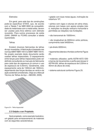 19
Eletrodos
Em geral, para este tipo de construções
pode-se especificar E70XX, que, de acordo
com a Tabela 7 da NBR 8800 de compatibili-
dade do metal-base com o metal solda, devem
ser usadas para Arco elétrico com eletrodo
revestido. Para outros processos de solda
(SAW, GMAW ou FCAW) consultar a tabela
supracitada.
Telhas
Existem diversos fabricantes de telhas
de aço revestidas. A fabricação é baseada nas
normasABNT NBR 14513 eABNT NBR 14514.
No projeto exemplo deste documento serão
usadas telhas trapezoidais. O espaçamento
entre terças para telhas trapezoidais pode ser
definido consultando os manuais do fabricante
para cada tipo de espessura (é comum o uso
de espessura de 0,55mm). Geralmente, este
espaçamento varia de 1300mm até 1800mm,
dependendo das forças devidas ao vento e da
ação acidental considerada. (Veja-se o Manual
Técnico de Telhas de Aço – ABCEM, 2009).
Figura 24 – Telha trapezoidal
2.2 Galpão a ser Projetado
Será projetado, como exemplo ilustrativo,
um galpão para armazenamento de materiais
com as seguintes características:
• galpão com duas meias águas, inclinação da
cobertura 10º;
• pórtico com vigas e colunas em alma cheia,
colunas com bases com apoios simples (isto
é, restrições na direção vertical e horizontal e
permitidas as rotações) nas fundações;
• vão transversal de 15000mm;
• vão longitudinal de 6000mm entre pórticos,
comprimento total 54000mm;
• pé-direito 6000mm;
• tapamentos laterais e frontais conforme Figura
25;
• materiais utilizados: perfis ASTM A572 G50
e barras de travamentos e perfis para terças U
ASTM A36, telhas de espessura de 0,55mm e
40mm de altura de onda;
• sistema estrutural conforme Figura 25.
 