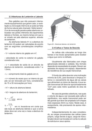 21
2.3 Aberturas de Lanternim e Laterais
Nos galpões que não possuem interna-
mente equipamentos que gerem calor, a venti-
lação ou renovação interna do ar pode ser feita
de forma natural pelo chamado “efeito lareira”.
O ar de renovação penetra pelas aberturas co-
locadas nas partes inferiores dos tapamentos
laterais e frontais, ao mesmo tempo em que o
ar viciado sai pela abertura superior, através
do lanternim.
As aberturas laterais h1 e a abertura do
lanternim h2 podem ser calculadas de acordo
com as seguintes considerações simplifica-
das:
- V = volume interno do galpão em m³;
- velocidade do vento no exterior do galpão
considerada nula;
- v = velocidade de saída do ar através da
abertura do lanternim, considerada entre 1 a
1,5m/s;
- L – comprimento total do galpão em m;
- n = número de vezes que o ar interno do gal-
pão vai ser renovado por hora, considerando
de 15 a 30 renovações por hora;
- h1 = altura de abertura lateral;
- h2 = largura da abertura do lanternim;
em m
	 em m; levando-se em conta que
são duas as aberturas laterais e que a soma
delas deve ser uma vez e meia a abertura do
lanternim.
3600..
.
2
vL
Vn
h =
2
.5,1 2
1
h
h =
Figura 26 – Aberturas laterais e do lanternim
2.4 Calhas e Tubos de Descida
As calhas são colocadas ao longo dos
beirais e nos locais apropriados para receber
a água que corre no telhado.
Usualmente são fabricadas com chapa
galvanizada dobrada e soldada. Seu formato
depende da necessidade do projeto. Devem ser
apoiadas de espaço em espaço, dependendo
da resistência de sua seção transversal.
O fundo da calha deve ter uma inclinação
mínima de 0,5%, para favorecer a limpeza in-
terna e o escoamento da água até as caixas
que alimentam os tubos de descida. A sua se-
ção transversal útil deve ter aproximadamente
1cm² para cada metro quadrado de área de
telhado.
No caso de grandes coberturas, nas quais
o volume de água a ser escoado pela calha é
significativo, sua seção transversal pode ser
tão grande que deve ser projetada com chapas
mais espessas (5mm ou mais). Neste caso, é
autoportante, não precisando de apoios inter-
mediários.
Independentemente do caso considera-
do, as cargas provenientes das calhas (peso
próprio, carga devido à água, carga de manu-
tenção) devem ser levadas em conta no cálculo
da estrutura e seus apoios.
 