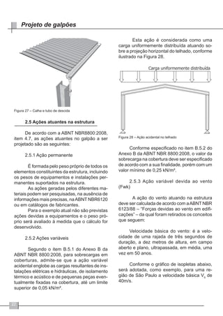 22
Projeto de galpões
Figura 27 – Calha e tubo de descida
2.5 Ações atuantes na estrutura
De acordo com a ABNT NBR8800:2008,
item 4.7, as ações atuantes no galpão a ser
projetado são as seguintes:
2.5.1 Ação permanente
	 É formada pelo peso próprio de todos os
elementos constituintes da estrutura, incluindo
os pesos de equipamentos e instalações per-
manentes suportados na estrutura.
	 As ações geradas pelos diferentes ma-
teriais podem ser pesquisadas, na ausência de
informações mais precisas, naABNT NBR6120
ou em catálogos de fabricantes.
	 Para o exemplo atual não são previstas
ações devidas a equipamentos e o peso pró-
prio será avaliado à medida que o cálculo for
desenvolvido.
2.5.2 Ações variáveis
	 Segundo o item B.5.1 do Anexo B da
ABNT NBR 8800:2008, para sobrecargas em
coberturas, admite-se que a ação variável
acidental englobe as cargas resultantes de ins-
talações elétricas e hidráulicas, de isolamento
térmico e acústico e de pequenas peças even-
tualmente fixadas na cobertura, até um limite
superior de 0,05 kN/m².
	 Esta ação é considerada como uma
carga uniformemente distribuída atuando so-
bre a projeção horizontal do telhado, conforme
ilustrado na Figura 28.
Figura 28 – Ação acidental no telhado
Conforme especificado no item B.5.2 do
Anexo B da ABNT NBR 8800:2008, o valor da
sobrecarga na cobertura deve ser especificado
de acordo com a sua finalidade, porém com um
valor mínimo de 0,25 kN/m².
2.5.3 Ação variável devida ao vento
(Fwk)
	 A ação do vento atuando na estrutura
deve ser calculada de acordo com aABNT NBR
6123/88 – “Forças devidas ao vento em edifi-
cações” – da qual foram retirados os conceitos
que seguem:
Velocidade básica do vento: é a velo-
cidade de uma rajada de três segundos de
duração, a dez metros de altura, em campo
aberto e plano, ultrapassada, em média, uma
vez em 50 anos.
Conforme o gráfico de isopletas abaixo,
será adotada, como exemplo, para uma re-
gião de São Paulo a velocidade básica V0
de
40m/s.
 