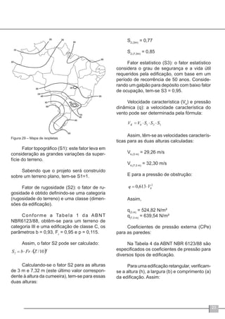 23
Figura 29 – Mapa de isopletas
Fator topográfico (S1): este fator leva em
consideração as grandes variações da super-
fície do terreno.
Sabendo que o projeto será construído
sobre um terreno plano, tem-se S1=1.
Fator de rugosidade (S2): o fator de ru-
gosidade é obtido definindo-se uma categoria
(rugosidade do terreno) e uma classe (dimen-
sões da edificação).
Conforme a Tabela 1 da ABNT
NBR6123/88, obtêm-se para um terreno de
categoria III e uma edificação de classe C, os
parâmetros b = 0,93, Fr
= 0,95 e p = 0,115.
Assim, o fator S2 pode ser calculado:
Calculando-se o fator S2 para as alturas
de 3 m e 7,32 m (este último valor correspon-
dente à altura da cumeeira), tem-se para essas
duas alturas:
S2,(3m)
= 0,77
S2,(7,3m)
= 0,85
Fator estatístico (S3): o fator estatístico
considera o grau de segurança e a vida útil
requeridos pela edificação, com base em um
período de recorrência de 50 anos. Conside-
rando um galpão para depósito com baixo fator
de ocupação, tem-se S3 = 0,95.
Velocidade característica (Vk
) e pressão
dinâmica (q): a velocidade característica do
vento pode ser determinada pela fórmula:
Assim, têm-se as velocidades caracterís-
ticas para as duas alturas calculadas:
Vk,(3 m)
= 29,26 m/s
Vk,(7,3 m)
= 32,30 m/s
E para a pressão de obstrução:
Assim,
q(3 m)
= 524,82 N/m²
q(7,3 m)
= 639,54 N/m²
Coeficientes de pressão externa (CPe)
para as paredes:
Na Tabela 4 da ABNT NBR 6123/88 são
especificados os coeficientes de pressão para
diversos tipos de edificação.
Para uma edificação retangular, verificam-
se a altura (h), a largura (b) e comprimento (a)
da edificação. Assim:
 