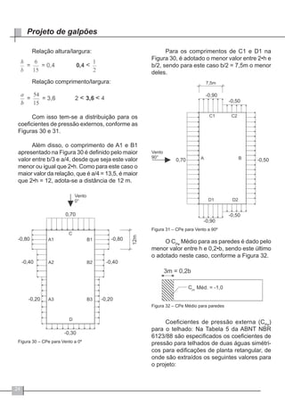 24
Projeto de galpões
Relação altura/largura:
Relação comprimento/largura:
Com isso tem-se a distribuição para os
coeficientes de pressão externos, conforme as
Figuras 30 e 31.
Além disso, o comprimento de A1 e B1
apresentado na Figura 30 é definido pelo maior
valor entre b/3 e a/4, desde que seja este valor
menor ou igual que 2•h. Como para este caso o
maior valor da relação, que é a/4 = 13,5, é maior
que 2•h = 12, adota-se a distância de 12 m.
Figura 30 – CPe para Vento a 0º
Para os comprimentos de C1 e D1 na
Figura 30, é adotado o menor valor entre 2•h e
b/2, sendo para este caso b/2 = 7,5m o menor
deles.
Figura 31 – CPe para Vento a 90º
O CPe
Médio para as paredes é dado pelo
menor valor entre h e 0,2•b, sendo este último
o adotado neste caso, conforme a Figura 32.
Figura 32 – CPe Médio para paredes
Coeficientes de pressão externa (CPe
)
para o telhado: Na Tabela 5 da ABNT NBR
6123/88 são especificados os coeficientes de
pressão para telhados de duas águas simétri-
cos para edificações de planta retangular, de
onde são extraídos os seguintes valores para
o projeto:
 