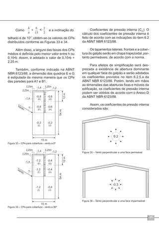 25
Como e a inclinação do
telhado é de 10°, obtêm-se os valores de CPe
distribuídos conforme as Figuras 33 e 34.
Além disso, a largura das faixas dos CPe
médios é definida pelo menor valor entre h ou
0,15•b. Assim, é adotado o valor de 0,15•b =
2,25 m.
Também, conforme indicado na ABNT
NBR 6123/88, a dimensão dos quadros E e G
é estipulada da mesma maneira que os CPe
das paredes para A1 e B1.
Figura 33 – CPe para cobertura - vento a 0º
Figura 34 – CPe para cobertura - vento a 90º
Coeficientes de pressão interna (CPi
): O
cálculo dos coeficientes de pressão interna é
feito de acordo com as indicações do item 6.2
da ABNT NBR 6123/88.
Os tapamentos laterais, frontais e a cober-
tura do galpão serão em chapa trapezoidal, por-
tanto permeáveis, de acordo com a norma.
Para efeitos de simplificação será des-
prezada a existência de abertura dominante
em qualquer face do galpão e serão adotados
os coeficientes previstos no item 6.2.5.a da
ABNT NBR 6123/88. Porém, tendo em mãos
as dimensões das aberturas fixas e móveis da
edificação, os coeficientes de pressão interna
podem ser obtidos de acordo com o Anexo D
da ABNT NBR 6123/88.
Assim, os coeficientes de pressão interna
considerados são:
Figura 35 – Vento perpendicular a uma face permeável
Figura 36 – Vento perpendicular a uma face impermeável
 