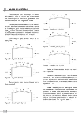 26
Projeto de galpões
Combinações para as cargas do vento:
Finalmente, após o cálculo dos coeficientes
de pressão para a edificação, passa-se para
as combinações das cargas de vento.
Duas combinações serão usadas somen-
te para o dimensionamento das telhas, terças
e ancoragens, pois nelas serão considerados
os CPe
médios previstos anteriormente. Outras
quatro combinações serão utilizadas no dimen-
sionamento dos elementos dos pórticos.
Combinações para telhas, terças e an-
coragens:
Figura 37 – CPe
Médio (Seção 1)
Figura 38 – CPe
Médio (Seção 2)
Combinações para elementos da estru-
tura principal:
Figura 39 – Caso 1: CPe
(0°)+Cpi
(+0.2)
Figura 40 – Caso 2: CPe
(0°)+Cpi
(-0,3)
Figura 41 – Caso 3: CPe
(90°)+Cpi
(+0,2)
Figura 42 – Caso 4: CPe
(90°)+Cpi
(-0,3)
Esforços finais devidos à ação do vento
para o galpão:
- Por simples observação, descartam-se
os casos 2 e 4 listados anteriormente para o
pórtico, e passam a ser analisados somente os
dois casos restantes, que serão chamados de
hipóteses I e II.
Para a obtenção dos esforços finais
de vento basta multiplicar os coeficientes de
pressão atuantes pela pressão de obstrução
correspondente à altura e pela distância en-
tre pórticos da estrutura. Assim, obtêm-se as
cargas conforme apresentado na Tabela 01,
distribuídas como nas Figuras 43 e 44.
 