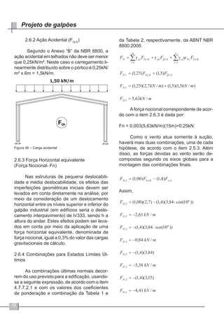 28
Projeto de galpões
2.6.2 Ação Acidental (FQi,K
)
Segundo o Anexo “B” da NBR 8800, a
ação acidental em telhados não deve ser menor
que 0,25kN/m². Neste caso o carregamento li-
nearmente distribuído sobre o pórtico é 0,25kN/
m² x 6m = 1,5kN/m.
Figura 46 – Carga acidental
2.6.3 Força Horizontal equivalente
(Força Nocional- Fn)
Nas estruturas de pequena deslocabili-
dade e média deslocabilidade, os efeitos das
imperfeições geométricas iniciais devem ser
levados em conta diretamente na análise, por
meio da consideração de um deslocamento
horizontal entre os níveis superior e inferior do
galpão industrial (em edifícios seria o deslo-
camento interpavimento) de h/333, sendo h a
altura do andar. Estes efeitos podem ser leva-
dos em conta por meio da aplicação de uma
força horizontal equivalente, denominada de
força nocional, igual a 0,3% do valor das cargas
gravitacionais de cálculo.
2.6.4 Combinações para Estados Limites Úl-
timos
As combinações últimas normais decor-
rem do uso previsto para a edificação, usando-
se a seguinte expressão, de acordo com o item
4.7.7.2.1 e com os valores dos coeficientes
de ponderação e combinação da Tabela 1 e
da Tabela 2, respectivamente, da ABNT NBR
8800:2008.
A força nocional correspondente de acor-
do com o item 2.6.3 é dada por:
Fn = 0,003(5,63kN/m)(15m)=0,25kN
Como o vento atua somente à sução,
haverá mais duas combinações, uma de cada
hipótese, de acordo com o item 2.5.3. Além
disso, as forças devidas ao vento serão de-
compostas segundo os eixos globais para a
montagem das combinações finais.
 