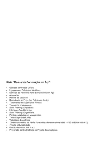 Série “Manual de Construção em Aço”
•	 Galpões para Usos Gerais
•	 Ligações em Estruturas Metálicas
•	 Edifícios de Pequeno Porte Estruturados em Aço
•	 Alvenarias
•	 Painéis de Vedação
•	 Resistência ao Fogo das Estruturas de Aço
•	 Tratamento de Superfície e Pintura
•	 Transporte e Montagem
•	 Steel Framing: Arquitetura
•	 Interfaces Aço-Concreto
•	 Steel Framing: Engenharia
•	 Pontes e viadutos em vigas mistas
•	 Treliças tipo Steel Joist
•	 Viabilidade Econômica
• Dimensionamento de Perfis Formados a Frio conforme NBR 14762 e NBR 6355 (CD)
• Projeto e Durabilidade
•	 Estruturas Mistas Vol. 1 e 2
•	 Prevenção contra Incêndio no Projeto de Arquitetura
 