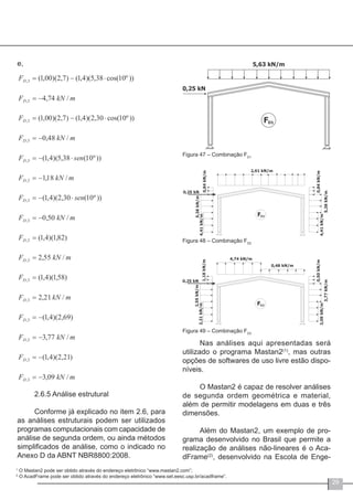 29
e,
2.6.5 Análise estrutural
Conforme já explicado no item 2.6, para
as análises estruturais podem ser utilizados
programas computacionais com capacidade de
análise de segunda ordem, ou ainda métodos
simplificados de análise, como o indicado no
Anexo D da ABNT NBR8800:2008.
Figura 47 – Combinação FD1
Figura 48 – Combinação FD2
Figura 49 – Combinação FD3
Nas análises aqui apresentadas será
utilizado o programa Mastan2(1)
, mas outras
opções de softwares de uso livre estão dispo-
níveis.
O Mastan2 é capaz de resolver análises
de segunda ordem geométrica e material,
além de permitir modelagens em duas e três
dimensões.
Além do Mastan2, um exemplo de pro-
grama desenvolvido no Brasil que permite a
realização de análises não-lineares é o Aca-
dFrame(2)
, desenvolvido na Escola de Enge-
1
O Mastan2 pode ser obtido através do endereço eletrônico “www.mastan2.com”;
2
O AcadFrame pode ser obtido através do endereço eletrônico “www.set.eesc.usp.br/acadframe”.
 