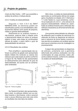 30
Projeto de galpões
nharia de São Carlos – USP, que possibilita a
análise de pórticos e treliças planas.
2.6.5.1 Análise de deslocabilidade
Segundo o item 4.9.4 da ABNT
NBR8800:2008, as estruturas podem ser
classificadas quanto a sua sensibilidade a des-
locamentos laterais como sendo de pequena,
média ou grande deslocabilidade.
Realizando-se as análises lineares e
não-lineares, pode-se obter a relação entre
o deslocamento lateral em todos os andares
relativo à base, para todas as combinações
últimas de ações, e assim definir o grau de
deslocabilidade da estrutura.
2.6.5.2 Resultados das análises
Para simplificar a apresentação dos es-
forços no pórtico do galpão será apresentada
tabela (Tabela 03) contendo os valores dos
esforços para cada seção do pórtico conforme
a Figura 50. Na Tabela 02 são apresentados
os deslocamentos para obtenção do grau de
deslocabilidade, de acordo com as combina-
ções analisadas.
Figura 50 – Pórtico do galpão
Na Tabela 03 também são apresentados,
lado a lado, os esforços obtidos com as aná-
lises lineares e não-lineares, onde é possível
notar a pouca diferença para este caso entre
os resultados dos dois tipos de análise.
Além disso, a análise de deslocabilidade
para todas as combinações últimas de cargas
gerou resultados na relação ∆2/∆1 inferiores a
1,1 (vide Tabela 2), o que caracteriza, confor-
me já explicado em 2.6.5.1, uma estrutura de
pequena deslocabilidade. Validam-se, assim,
todas as análises lineares para a obtenção dos
esforços necessários ao dimensionamento dos
elementos.
Uma grande potencialidade da utilização
de softwares para a análise de estruturas é a
obtenção de todos os diagramas de esforços
para a estrutura de forma rápida e precisa, o
que permite ao projetista uma análise rigorosa
para apurar possíveis erros de modelagem ou
processamento.
A seguir são apresentados os diagramas
de esforços, juntamente com a geometria
deformada dos pórticos analisados nas três
combinações de carga previstas, todos utili-
zando análises lineares, conforme foi validado
na análise de deslocabilidade.
Figura 51 – Diagrama de esforço axial – Combinação de
carga Fd1
Figura 52 – Diagrama de esforço cortante – Combinação de
carga Fd1
 