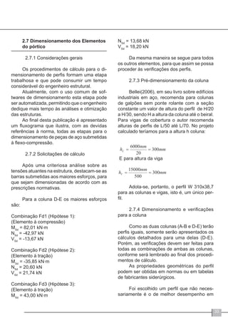 33
2.7 Dimensionamento dos Elementos
do pórtico
	 2.7.1 Considerações gerais
Os procedimentos de cálculo para o di-
mensionamento de perfis formam uma etapa
trabalhosa e que pode consumir um tempo
considerável do engenheiro estrutural.
Atualmente, com o uso comum de sof-
twares de dimensionamento esta etapa pode
ser automatizada, permitindo que o engenheiro
dedique mais tempo às análises e otimização
das estruturas.
Ao final desta publicação é apresentado
um fluxograma que ilustra, com as devidas
referências à norma, todas as etapas para o
dimensionamento de peças de aço submetidas
à flexo-compressão.
	 2.7.2 Solicitações de cálculo
Após uma criteriosa análise sobre as
tensões atuantes na estrutura, destacam-se as
barras submetidas aos maiores esforços, para
que sejam dimensionadas de acordo com as
prescrições normativas.
Para a coluna D-E os maiores esforços
são:
Combinação Fd1 (Hipótese 1):
(Elemento à compressão)
MSd
= 82,01 kN∙m
NSd
= -42,97 kN
VSd
= -13,67 kN
Combinação Fd2 (Hipótese 2):
(Elemento à tração)
MSd
= -35,85 kN∙m
NSd
= 20,60 kN
VSd
= 21,74 kN
Combinação Fd3 (Hipótese 3):
(Elemento à tração)
MSd
= 43,00 kN∙m
NSd
= 13,68 kN
VSd
= 18,20 kN
Da mesma maneira se segue para todos
os outros elementos, para que assim se possa
proceder às verificações dos perfis.
2.7.3 Pré-dimensionamento da coluna
Bellei(2006), em seu livro sobre edifícios
industriais em aço, recomenda para colunas
de galpões sem ponte rolante com a seção
constante um valor de altura do perfil de H/20
a H/30, sendo H a altura da coluna até o beiral.
Para vigas de cobertura o autor recomenda
alturas de perfis de L/50 até L/70. No projeto
calculado teríamos para a altura h coluna:
Adota-se, portanto, o perfil W 310x38,7
para as colunas e vigas, isto é, um único per-
fil.
2.7.4 Dimensionamento e verificações
para a coluna
Como as duas colunas (A-B e D-E) terão
perfis iguais, somente serão apresentados os
cálculos detalhados para uma delas (D-E).
Porém, as verificações devem ser feitas para
todas as combinações de ambas as colunas,
conforme será lembrado ao final dos procedi-
mentos de cálculo.
As propriedades geométricas do perfil
podem ser obtidas em normas ou em tabelas
de fabricantes siderúrgicos.
Foi escolhido um perfil que não neces-
sariamente é o de melhor desempenho em
 