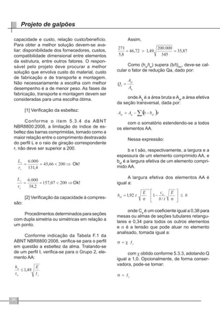 34
Projeto de galpões
capacidade e custo, relação custo/benefício.
Para obter a melhor solução devem-se ava-
liar: disponibilidade dos fornecedores, custos,
compatibilidade dimensional entre elementos
da estrutura, entre outros fatores. O respon-
sável pelo projeto deve procurar a melhor
solução que envolva custo do material, custo
de fabricação e de transporte e montagem.
Não necessariamente a escolha com melhor
desempenho é a de menor peso. As fases de
fabricação, transporte e montagem devem ser
consideradas para uma escolha ótima.
[1] Verificação da esbeltez:
Conforme o item 5.3.4 da ABNT
NBR8800:2008, a limitação do índice de es-
beltez das barras comprimidas, tomado como a
maior relação entre o comprimento destravado
do perfil L e o raio de giração correspondente
r, não deve ser superior a 200.
[2] Verificação da capacidade à compres-
são:
Procedimentos determinados para seções
com dupla simetria ou simétricas em relação a
um ponto.
Conforme indicação da Tabela F.1 da
ABNT NBR8800:2008, verifica-se para o perfil
em questão a esbeltez da alma. Tratando-se
de um perfil I, verifica-se para o Grupo 2, ele-
mento AA:
Assim,
Como (hw
/tw
) supera (b/t)lim
, deve-se cal-
cular o fator de redução Qa, dado por:
onde Ag
é a área bruta e Aef
a área efetiva
da seção transversal, dada por:
com o somatório estendendo-se a todos
os elementos AA.
Nessa expressão:
b e t são, respectivamente, a largura e a
espessura de um elemento comprimido AA, e
bef
é a largura efetiva de um elemento compri-
mido AA.
A largura efetiva dos elementos AA é
igual a:
onde Ca
é um coeficiente igual a 0,38 para
mesas ou almas de seções tubulares retangu-
lares e 0,34 para todos os outros elementos
e σ é a tensão que pode atuar no elemento
analisado, tomada igual a:
com χ obtido conforme 5.3.3, adotando Q
igual a 1,0. Opcionalmente, de forma conser-
vadora, pode-se tomar:
 